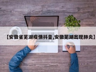 【安徽省芜湖疫情抖音,安徽芜湖出现肺炎】