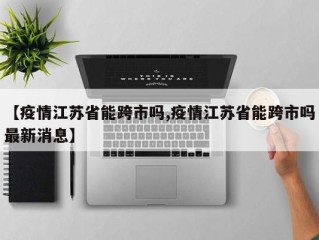 【疫情江苏省能跨市吗,疫情江苏省能跨市吗最新消息】