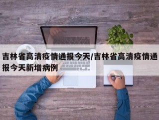吉林省高清疫情通报今天/吉林省高清疫情通报今天新增病例