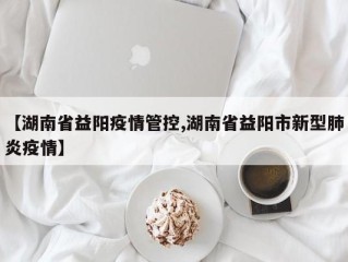 【湖南省益阳疫情管控,湖南省益阳市新型肺炎疫情】