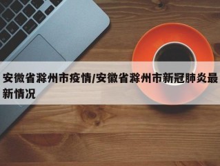 安微省滁州市疫情/安徽省滁州市新冠肺炎最新情况