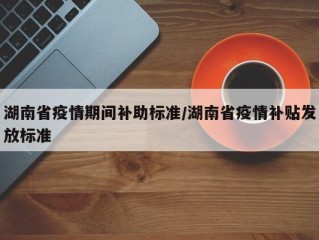 湖南省疫情期间补助标准/湖南省疫情补贴发放标准