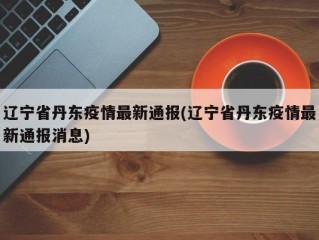 辽宁省丹东疫情最新通报(辽宁省丹东疫情最新通报消息)