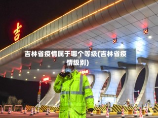 吉林省疫情属于哪个等级(吉林省疫情级别)
