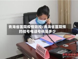 青海省医院疫情防控/青海省医院预约挂号电话号码是多少