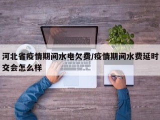 河北省疫情期间水电欠费/疫情期间水费延时交会怎么样