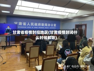 甘肃省疫情封控地区(甘肃疫情封闭什么时候解除)