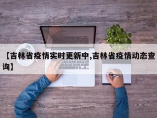 【吉林省疫情实时更新中,吉林省疫情动态查询】