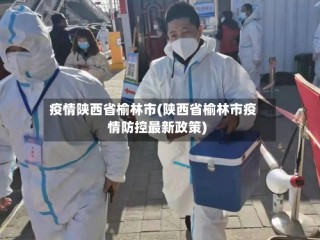 疫情陕西省榆林市(陕西省榆林市疫情防控最新政策)