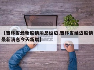 【吉林省最新疫情消息延边,吉林省延边疫情最新消息今天新增】
