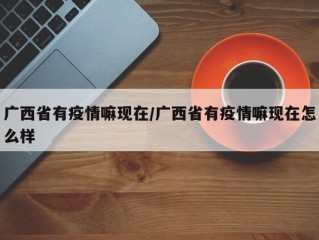 广西省有疫情嘛现在/广西省有疫情嘛现在怎么样