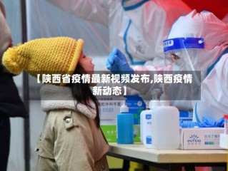 【陕西省疫情最新视频发布,陕西疫情新动态】