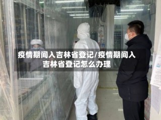 疫情期间入吉林省登记/疫情期间入吉林省登记怎么办理