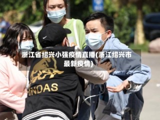 浙江省绍兴小强疫情直播(浙江绍兴市最新疫情)