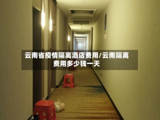 云南省疫情隔离酒店费用/云南隔离费用多少钱一天