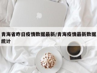 青海省昨日疫情数据最新/青海疫情最新数据统计