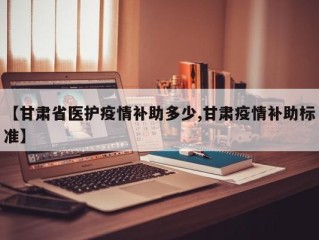 【甘肃省医护疫情补助多少,甘肃疫情补助标准】