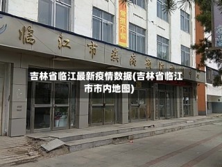 吉林省临江最新疫情数据(吉林省临江市市内地图)