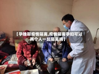 【孕晚期疫情隔离,疫情隔离孕妇可以两个人一起隔离吗】