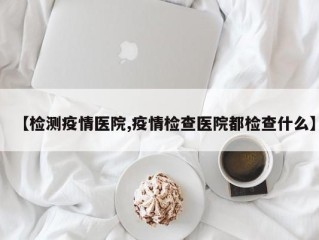 【检测疫情医院,疫情检查医院都检查什么】