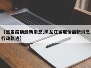 【黑省疫情最新消息,黑龙江省疫情最新消息行动轨迹】