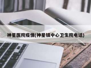 神星医院疫情(神星镇中心卫生院电话)