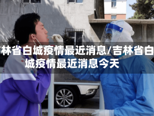 吉林省白城疫情最近消息/吉林省白城疫情最近消息今天