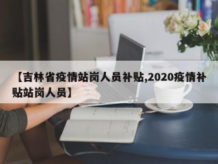 【吉林省疫情站岗人员补贴,2020疫情补贴站岗人员】