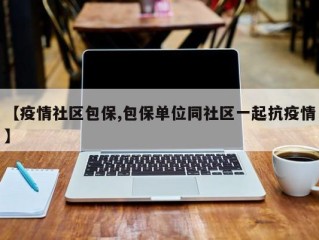 【疫情社区包保,包保单位同社区一起抗疫情】