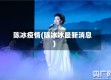 陈冰疫情(陈冰冰最新消息)