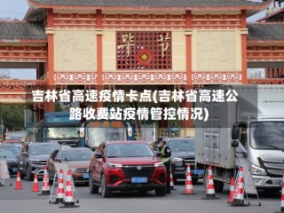 吉林省高速疫情卡点(吉林省高速公路收费站疫情管控情况)