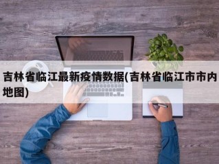 吉林省临江最新疫情数据(吉林省临江市市内地图)