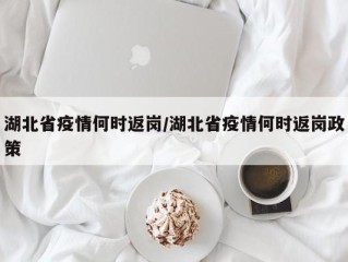 湖北省疫情何时返岗/湖北省疫情何时返岗政策