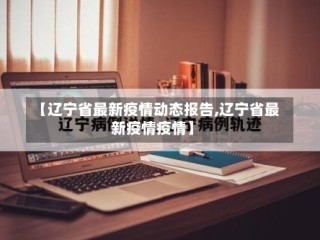 【辽宁省最新疫情动态报告,辽宁省最新疫情疫情】