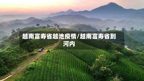 越南富寿省越池疫情/越南富寿省到河内-第3张图片