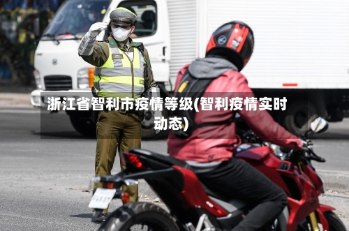 浙江省智利市疫情等级(智利疫情实时动态)-第1张图片