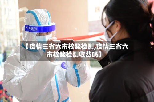 【疫情三省六市核酸检测,疫情三省六市核酸检测收费吗】-第1张图片