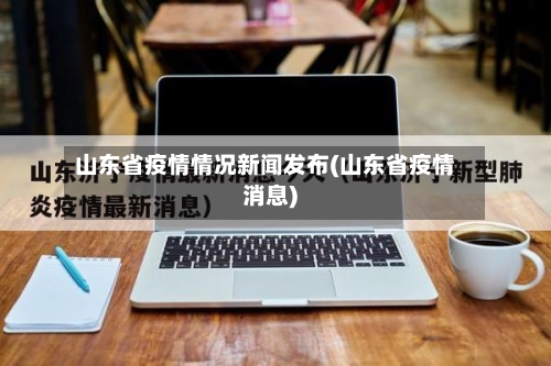 山东省疫情情况新闻发布(山东省疫情消息)-第1张图片