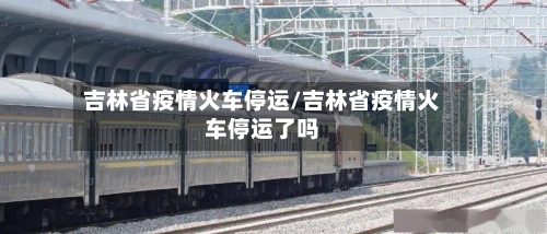 吉林省疫情火车停运/吉林省疫情火车停运了吗-第1张图片