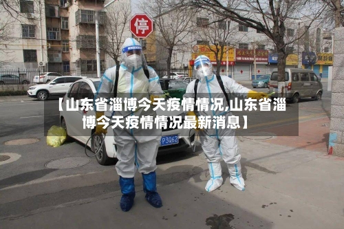 【山东省淄博今天疫情情况,山东省淄博今天疫情情况最新消息】-第2张图片