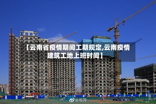 【云南省疫情期间工期规定,云南疫情建筑工地上班时间】-第2张图片