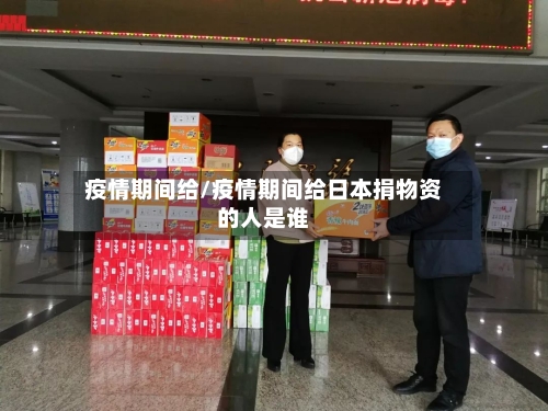 疫情期间给/疫情期间给日本捐物资的人是谁-第1张图片
