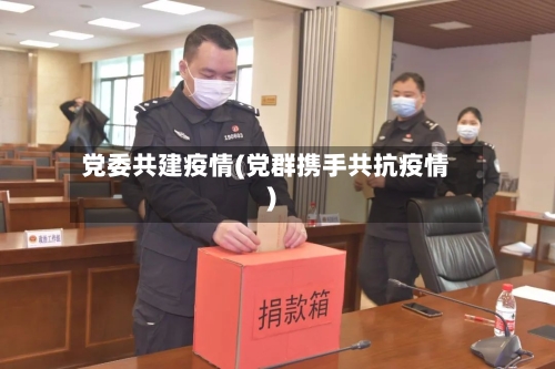 党委共建疫情(党群携手共抗疫情)-第1张图片