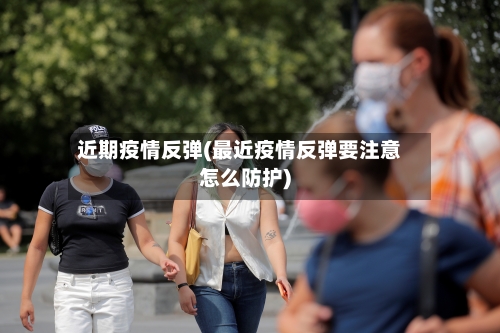 近期疫情反弹(最近疫情反弹要注意怎么防护)-第3张图片