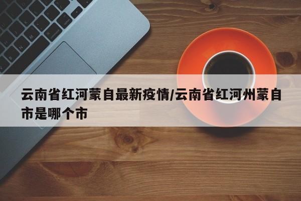云南省红河蒙自最新疫情/云南省红河州蒙自市是哪个市