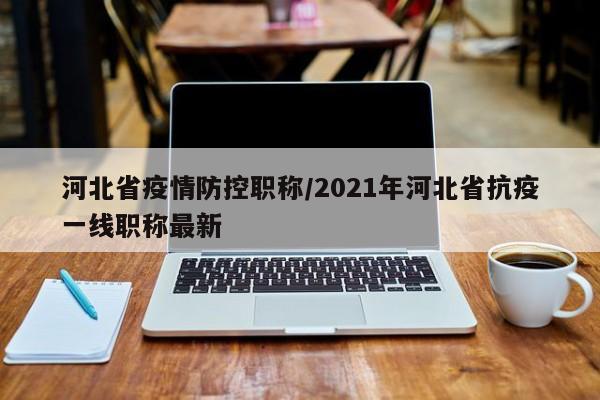 河北省疫情防控职称/2021年河北省抗疫一线职称最新