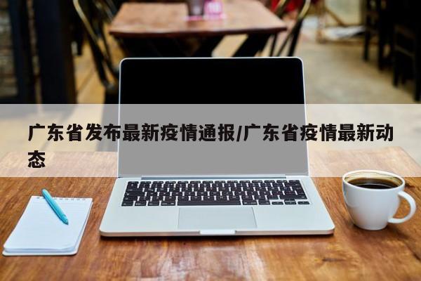广东省发布最新疫情通报/广东省疫情最新动态