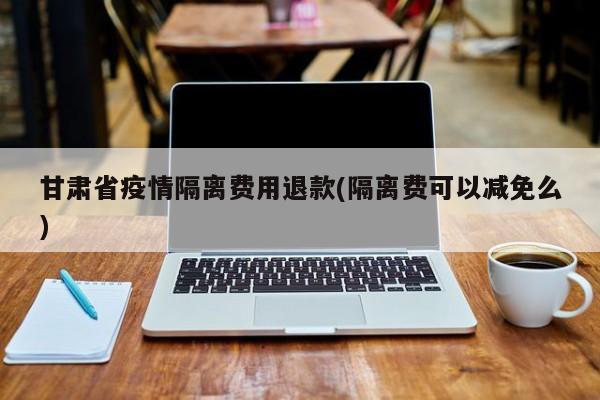 甘肃省疫情隔离费用退款(隔离费可以减免么)