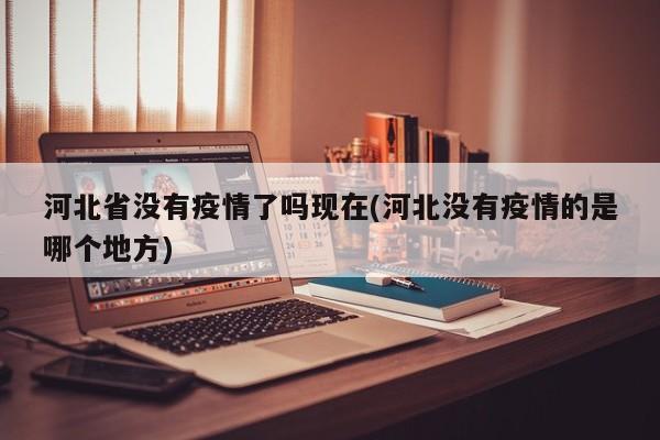 河北省没有疫情了吗现在(河北没有疫情的是哪个地方)