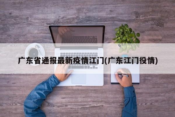 广东省通报最新疫情江门(广东江门役情)